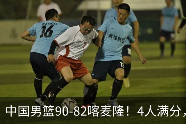中国男篮90-82喀麦隆！4人满分，2人良好，2人不合格
