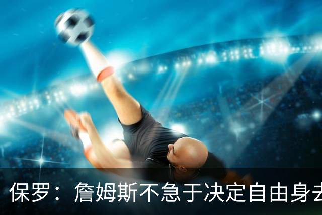 保罗：詹姆斯不急于决定自由身去向，“可能是48秒或48分钟”