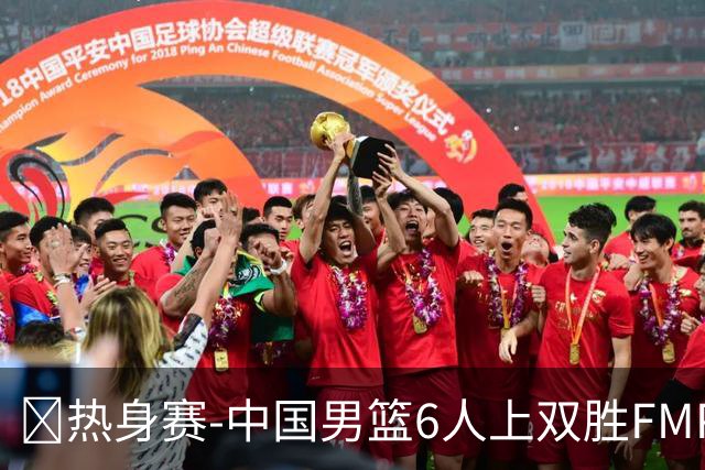 🏀热身赛-中国男篮6人上双胜FMP拉德尼基 王俊杰18+14 徐昕10+8