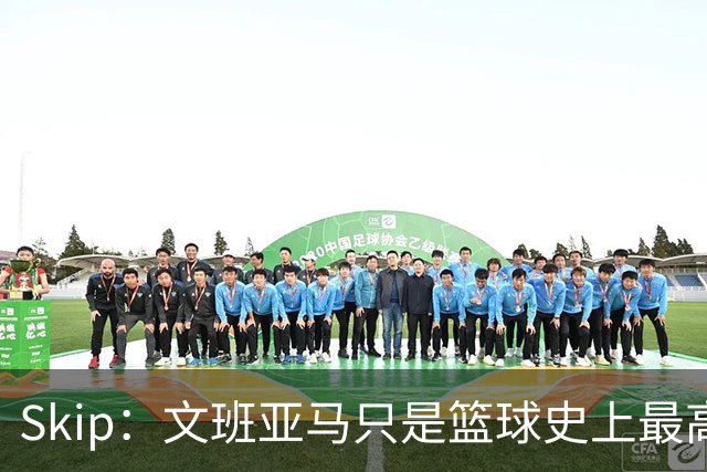 Skip：文班亚马只是篮球史上最高的得分后卫 他像失明了一样传球